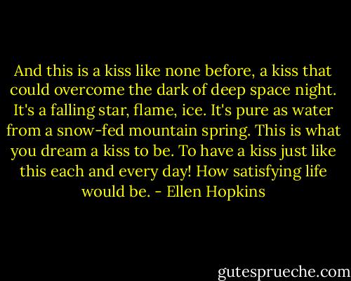 And this is a kiss like none before, a kiss that could overcome the dark of deep space night. It's a falling star, flame, ice. It's pure as water from a snow-fed mountain spring. This is what you dream a kiss to be. To have a kiss just like this each and every day! How satisfying life would be. - Ellen Hopkins