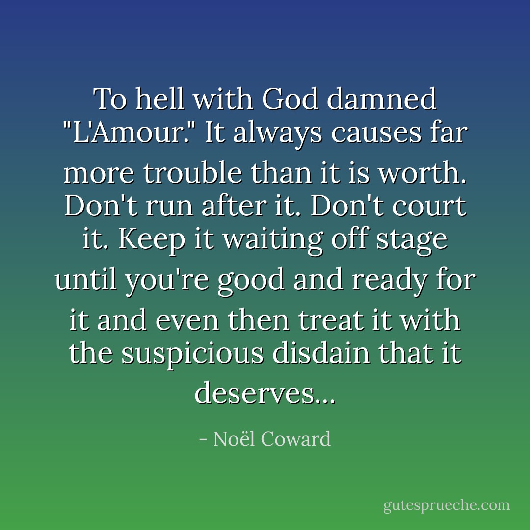 To hell with God damned "L'Amour." It always causes far more trouble than it is worth. Don't run after it. Don't court it. Keep it waiting off stage until you're good and ready for it and even then treat it with the suspicious disdain that it deserves... - Noël Coward