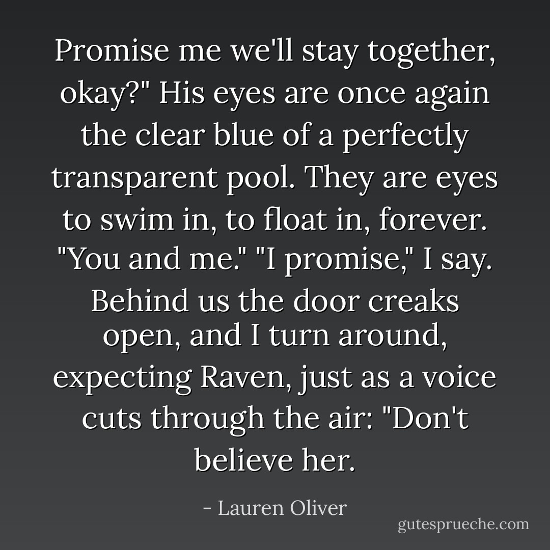 Promise me we'll stay together, okay?" His eyes are once again the clear blue of a perfectly transparent pool. They are eyes to swim in, to float in, forever. "You and me."<br />"I promise," I say.<br />Behind us the door creaks open, and I turn around, expecting Raven, just as a voice cuts through the air: "Don't believe her. - Lauren Oliver