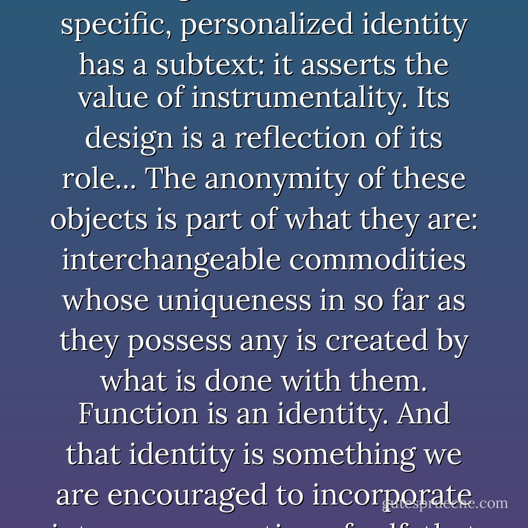 Modernism isn't a design ethos any more, it's an economy of scale, and a marketing tool to sell the ordinary as something special, the sexless as erotic. A technological device without a specific, personalized identity has a subtext: it asserts the value of instrumentality. Its design is a reflection of its role... The anonymity of these objects is part of what they are: interchangeable commodities whose uniqueness in so far as they possess any is created by what is done with them. Function is an identity. And that identity is something we are encouraged to incorporate into our perception of self, that anonymity is proposed as something to emulate. Whimsy and uniqueness are indulgences. - Nick Harkaway