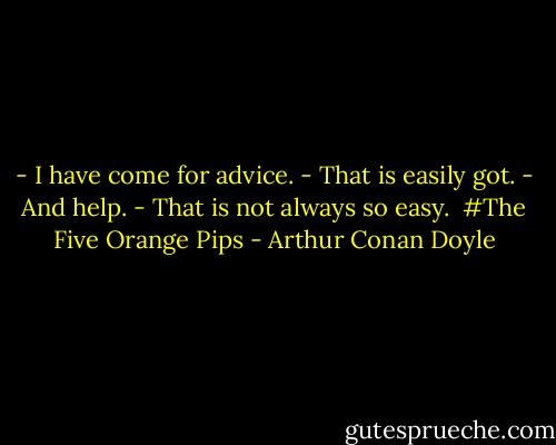- I have come for advice.<br />- That is easily got.<br />- And help.<br />- That is not always so easy.<br /><br />#The Five Orange Pips - Arthur Conan Doyle