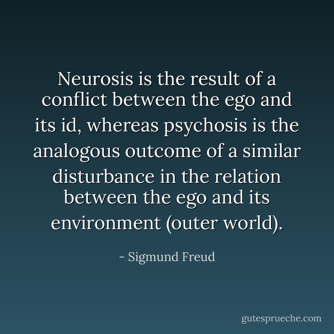 Neurosis is the result of a conflict between the ego and its id, whereas psychosis is the analogous outcome of a similar disturbance in the relation between the ego and its environment (outer world). - Sigmund Freud