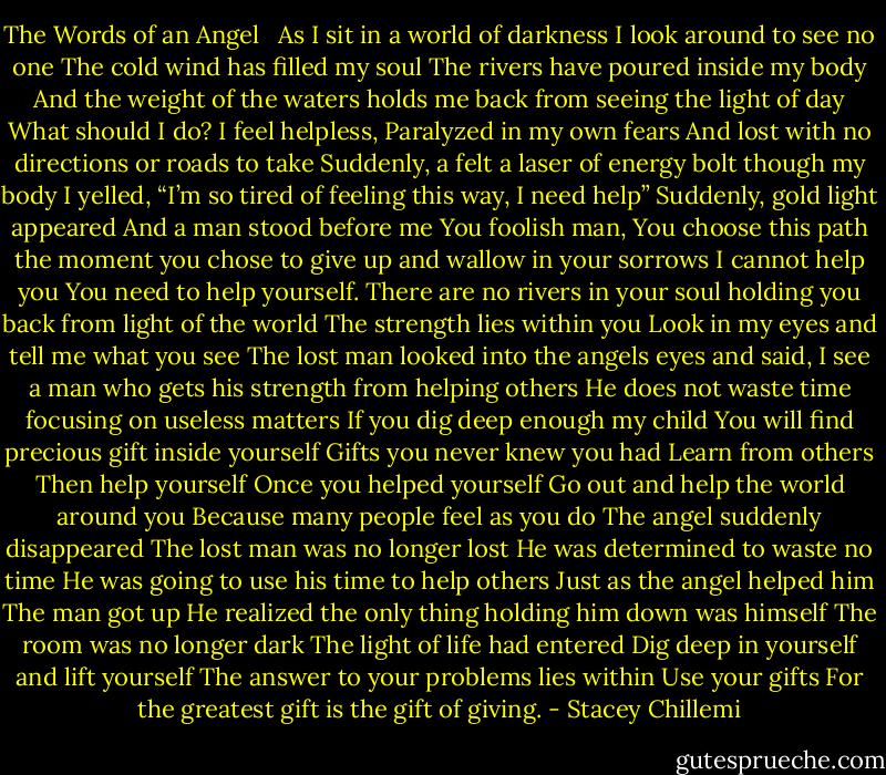 The Words of an Angel<br /> <br />As I sit in a world of darkness<br />I look around to see no one<br />The cold wind has filled my soul<br />The rivers have poured inside my body<br />And the weight of the waters holds me back from seeing the light of day<br />What should I do?<br />I feel helpless,<br />Paralyzed in my own fears<br />And lost with no directions or roads to take<br />Suddenly, a felt a laser of energy bolt though my body<br />I yelled, “I’m so tired of feeling this way, I need help”<br />Suddenly, gold light appeared<br />And a man stood before me<br />You foolish man,<br />You choose this path the moment you chose to give up and wallow in your sorrows<br />I cannot help you<br />You need to help yourself.<br />There are no rivers in your soul holding you back from light of the world<br />The strength lies within you<br />Look in my eyes and tell me what you see<br />The lost man looked into the angels eyes and said, I see a man who gets his strength from helping others<br />He does not waste time focusing on useless matters<br />If you dig deep enough my child<br />You will find precious gift inside yourself<br />Gifts you never knew you had<br />Learn from others<br />Then help yourself<br />Once you helped yourself<br />Go out and help the world around you<br />Because many people feel as you do<br />The angel suddenly disappeared<br />The lost man was no longer lost<br />He was determined to waste no time<br />He was going to use his time to help others<br />Just as the angel helped him<br />The man got up<br />He realized the only thing holding him down was himself<br />The room was no longer dark<br />The light of life had entered<br />Dig deep in yourself and lift yourself<br />The answer to your problems lies within<br />Use your gifts<br />For the greatest gift is the gift of giving. - Stacey Chillemi