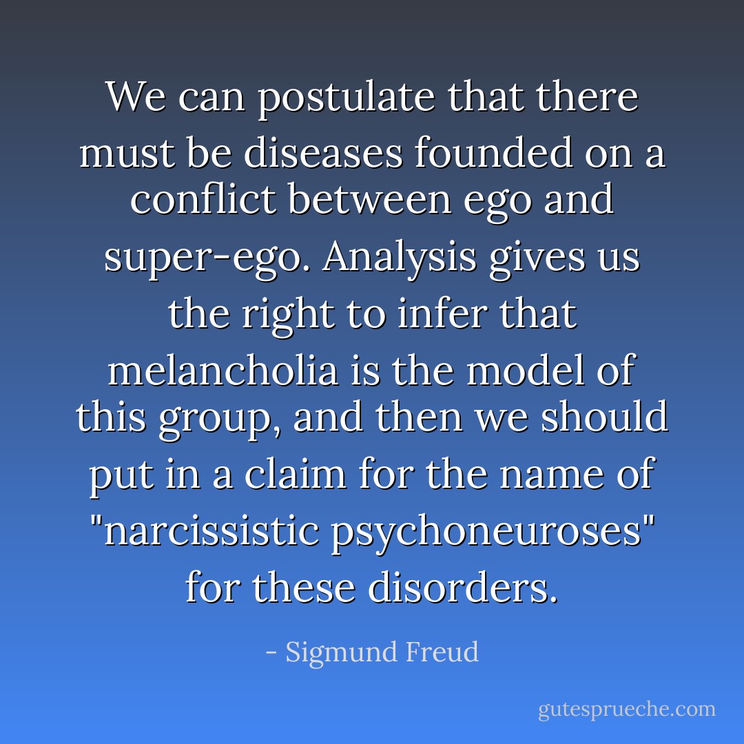 We can postulate that there must be diseases founded on a conflict between ego and super-ego. Analysis gives us the right to infer that melancholia is the model of this group, and then we should put in a claim for the name of "narcissistic psychoneuroses" for these disorders. - Sigmund Freud
