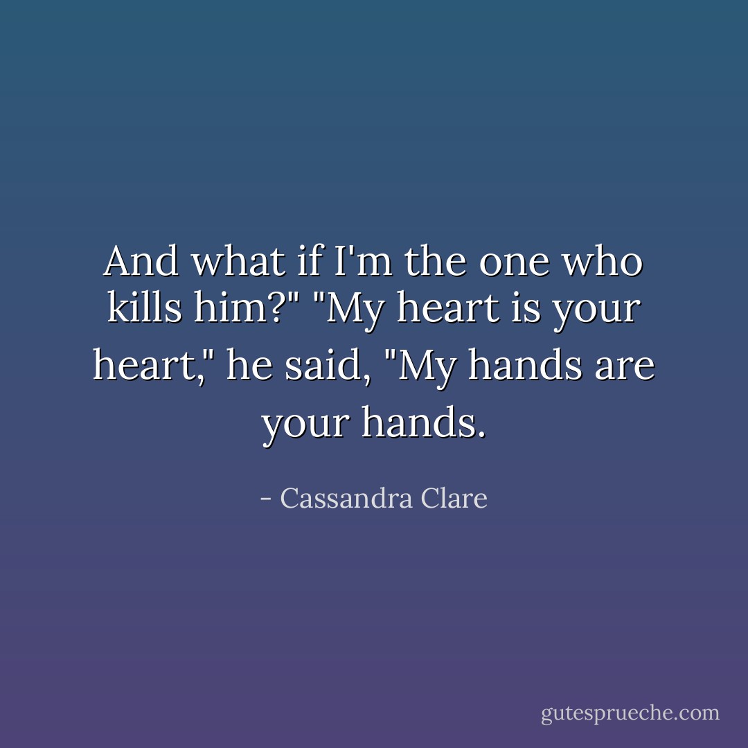 And what if I'm the one who kills him?" "My heart is your heart," he said, "My hands are your hands. - Cassandra Clare