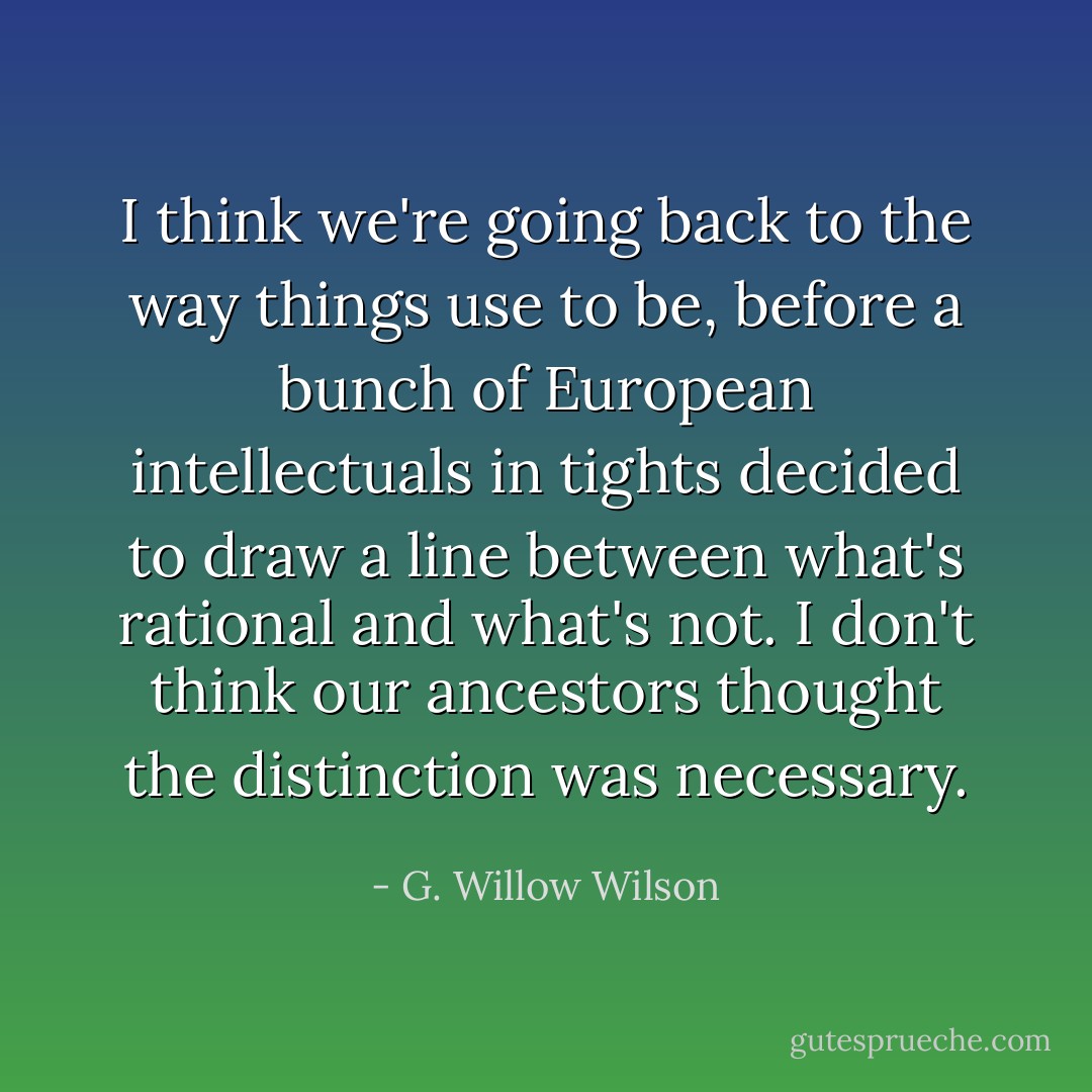 I think we're going back to the way things use to be, before a bunch of European intellectuals in tights decided to draw a line between what's rational and what's not. I don't think our ancestors thought the distinction was necessary. - G. Willow Wilson