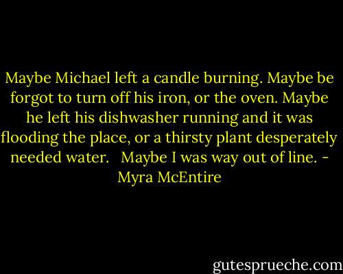 Maybe Michael left a candle burning. Maybe be forgot to turn off his iron, or the oven. Maybe he left his dishwasher running and it was flooding the place, or a thirsty plant desperately needed water.<br /> <br />Maybe I was way out of line. - Myra McEntire