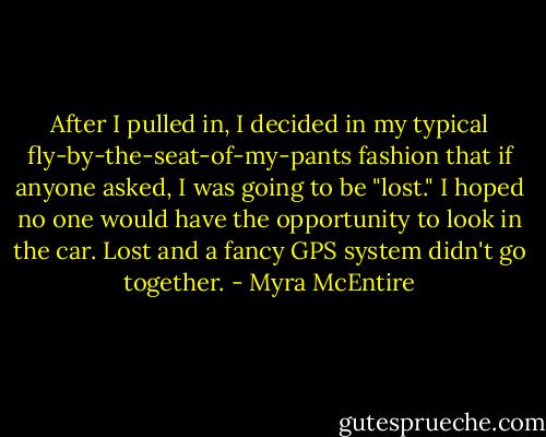 After I pulled in, I decided in my typical fly-by-the-seat-of-my-pants fashion that if anyone asked, I was going to be "lost." I hoped no one would have the opportunity to look in the car. Lost and a fancy GPS system didn't go together. - Myra McEntire