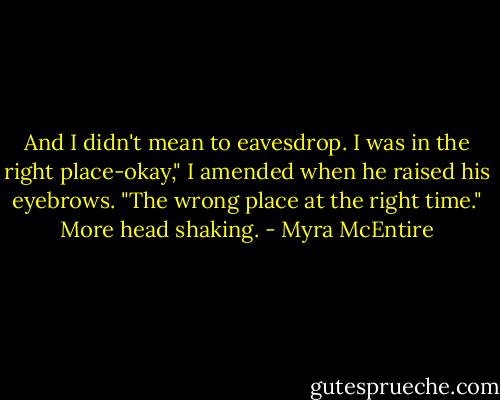 And I didn't mean to eavesdrop. I was in the right place-okay," I amended when he raised his eyebrows. "The wrong place at the right time." More head shaking. - Myra McEntire