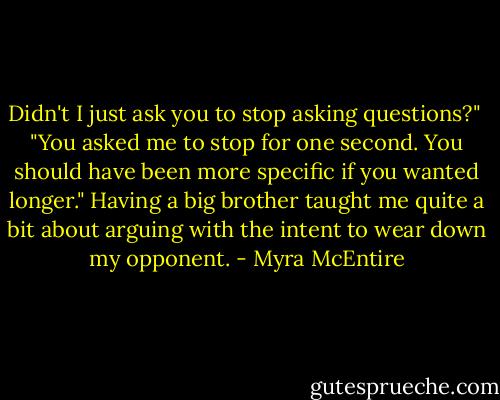 Didn't I just ask you to stop asking questions?"<br /><br />"You asked me to stop for one second. You should have been more specific if you wanted longer." Having a big brother taught me quite a bit about arguing with the intent to wear down my opponent. - Myra McEntire