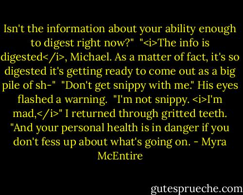 Isn't the information about your ability enough to digest right now?"<br /><br />"<i>The info is digested</i>, Michael. As a matter of fact, it's so digested it's getting ready to come out as a big pile of sh-"<br /><br />"Don't get snippy with me." His eyes flashed a warning.<br /><br />"I'm not snippy. <i>I'm mad,</i>" I returned through gritted teeth. "And your personal health is in danger if you don't fess up about what's going on. - Myra McEntire