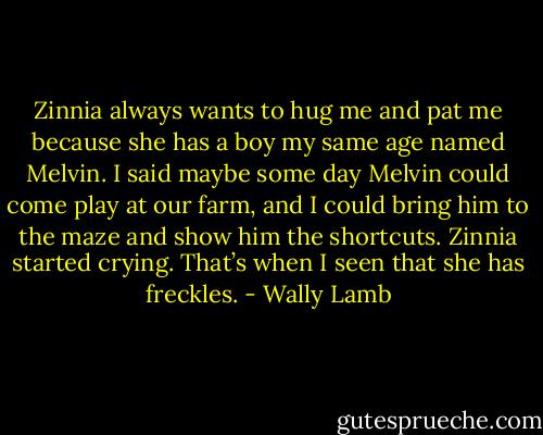 Zinnia always wants to hug me and pat me because she has a boy my same age named Melvin. I said maybe some day Melvin could come play at our farm, and I could bring him to the maze and show him the shortcuts. Zinnia started crying. That’s when I seen that she has freckles. - Wally Lamb