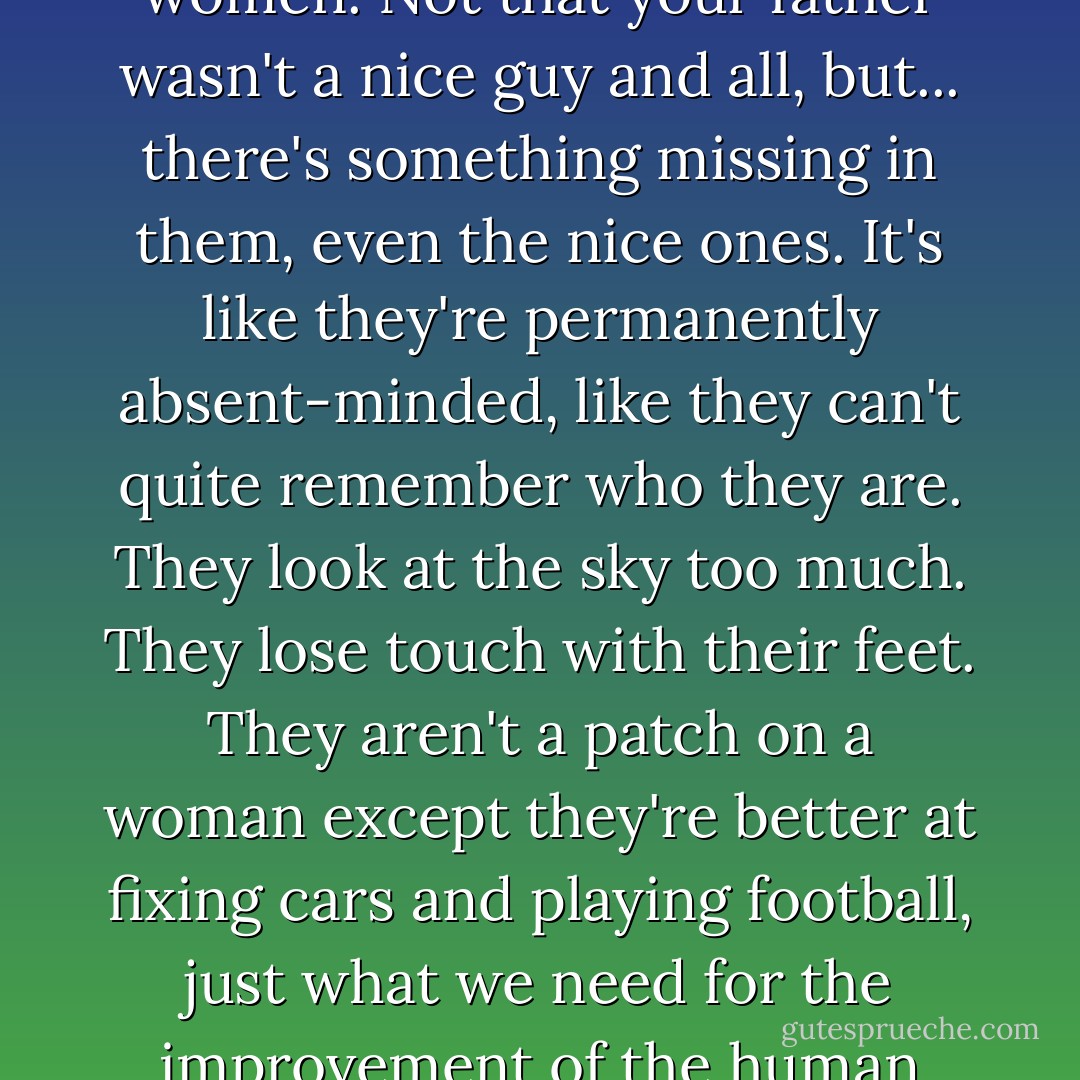 A man is just a woman's strategy for making other women. Not that your father wasn't a nice guy and all, but... there's something missing in them, even the nice ones. It's like they're permanently absent-minded, like they can't quite remember who they are. They look at the sky too much. They lose touch with their feet. They aren't a patch on a woman except they're better at fixing cars and playing football, just what we need for the improvement of the human race, right? - Margaret Atwood