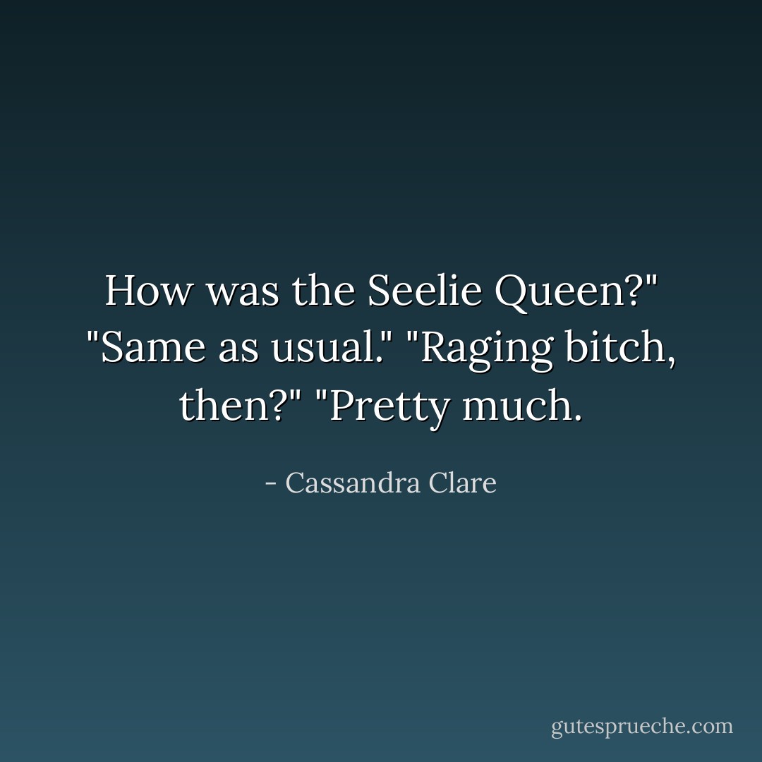 How was the Seelie Queen?"<br />"Same as usual."<br />"Raging bitch, then?"<br />"Pretty much. - Cassandra Clare