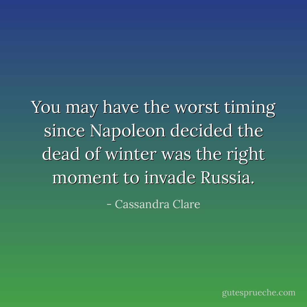 You may have the worst timing since Napoleon decided the dead of winter was the right moment to invade Russia. - Cassandra Clare