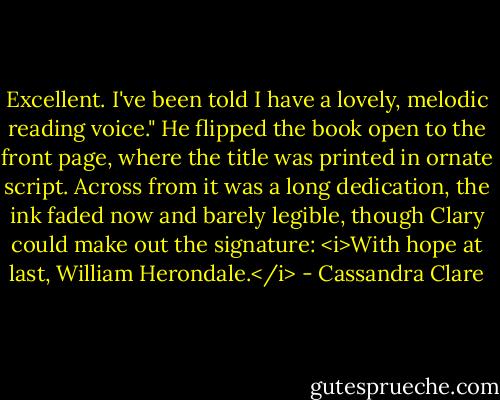 Excellent. I've been told I have a lovely, melodic reading voice." He flipped the book open to the front page, where the title was printed in ornate script. Across from it was a long dedication, the ink faded now and barely legible, though Clary could make out the signature: <i>With hope at last, William Herondale.</i> - Cassandra Clare