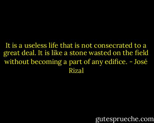 It is a useless life that is not consecrated to a great deal. It is like a stone wasted on the field without becoming a part of any edifice. - José Rizal