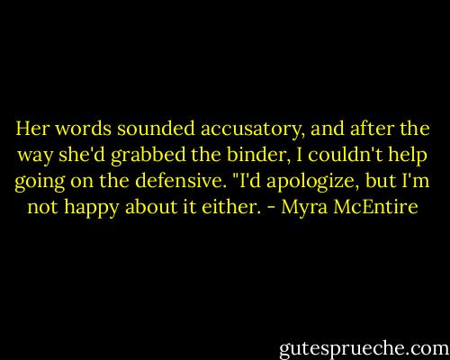Her words sounded accusatory, and after the way she'd grabbed the binder, I couldn't help going on the defensive. "I'd apologize, but I'm not happy about it either. - Myra McEntire