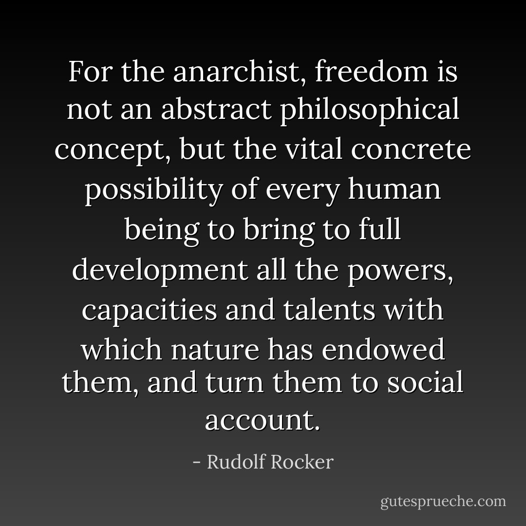For the anarchist, freedom is not an abstract philosophical concept, but the vital concrete possibility of every human being to bring to full development all the powers, capacities and talents with which nature has endowed them, and turn them to social account. - Rudolf Rocker