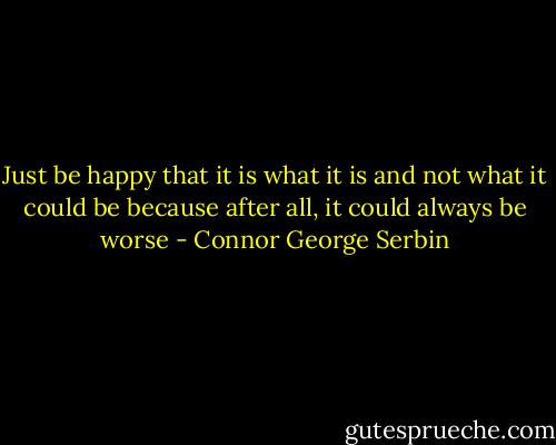 Just be happy that it is what it is and not what it could be because after all, it could always be worse - Connor George Serbin
