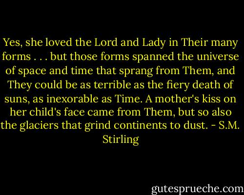 Yes, she loved the Lord and Lady in Their many forms . . . but those forms spanned the universe of space and time that sprang from Them, and They could be as terrible as the fiery death of suns, as inexorable as Time. A mother's kiss on her child's face came from Them, but so also the glaciers that grind continents to dust. - S.M. Stirling