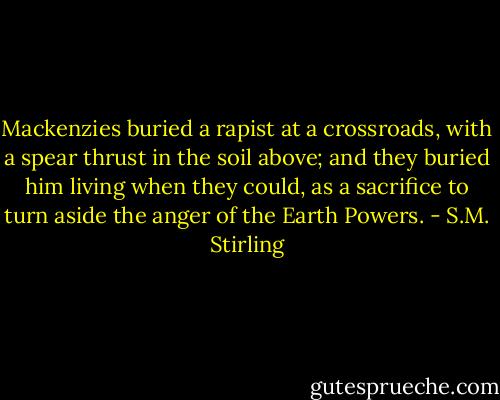 Mackenzies buried a rapist at a crossroads, with a spear thrust in the soil above; and they buried him living when they could, as a sacrifice to turn aside the anger of the Earth Powers. - S.M. Stirling