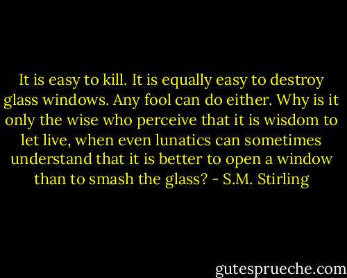 It is easy to kill. It is equally easy to destroy glass windows. Any fool can do either. Why is it only the wise who perceive that it is wisdom to let live, when even lunatics can sometimes understand that it is better to open a window than to smash the glass? - S.M. Stirling