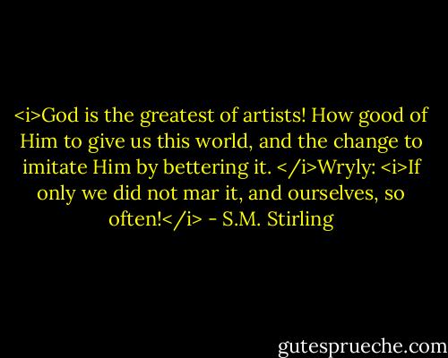 <i>God is the greatest of artists! How good of Him to give us this world, and the change to imitate Him by bettering it. </i>Wryly: <i>If only we did not mar it, and ourselves, so often!</i> - S.M. Stirling