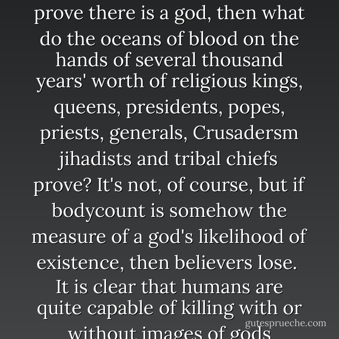 Why do many believers insist on repeatedly pointing to the crimes of 20th century dictators who led officially atheistic societies as some sort of evidence of their god's existence? It makes no sense.<br /><br />If the rivers of blood on Stalin's hands and Mao's hands, for example, are supposed to prove there is a god, then what do the oceans of blood on the hands of several thousand years' worth of religious kings, queens, presidents, popes, priests, generals, Crusadersm jihadists and tribal chiefs prove? It's not, of course, but if bodycount is somehow the measure of a god's likelihood of existence, then believers lose.<br /><br />It is clear that humans are quite capable of killing with or without images of gods bouncing around in their heads. If anything, however, history suggests that the concept of gods makes the idea of massacring your fellow man (and women and children, too, of course) a lot easier to act upon. - Guy P. Harrison