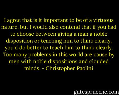 I agree that is it important to be of a virtuous nature, but I would also contend that if you had to choose between giving a man a noble disposition or teaching him to think clearly, you'd do better to teach him to think clearly. Too many problems in this world are cause by men with noble dispositions and clouded minds. - Christopher Paolini