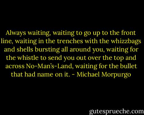 Always waiting, waiting to go up to the front line, waiting in the trenches with the whizzbags and shells bursting all around you, waiting for the whistle to send you out over the top and across No-Man’s-Land, waiting for the bullet that had name on it. - Michael Morpurgo