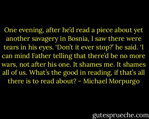 One evening, after he’d read a piece about yet another savagery in Bosnia, I saw there were tears in his eyes. ‘Don’t it ever stop?’ he said. ‘I can mind Father telling that there’d be no more wars, not after his one. It shames me. It shames all of us. What’s the good in reading, if that’s all there is to read about? - Michael Morpurgo