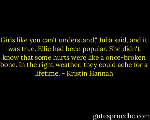 Girls like you can't understand," Julia said, and it was true. Ellie had been popular. She didn't know that some hurts were like a once-broken bone. In the right weather, they could ache for a lifetime. - Kristin Hannah