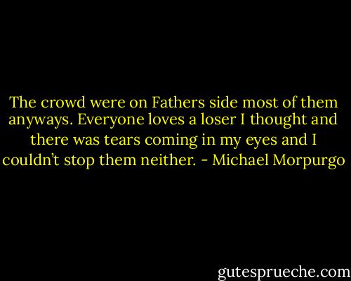 The crowd were on Fathers side most of them anyways. Everyone loves a loser I thought and there was tears coming in my eyes and I couldn’t stop them neither. - Michael Morpurgo