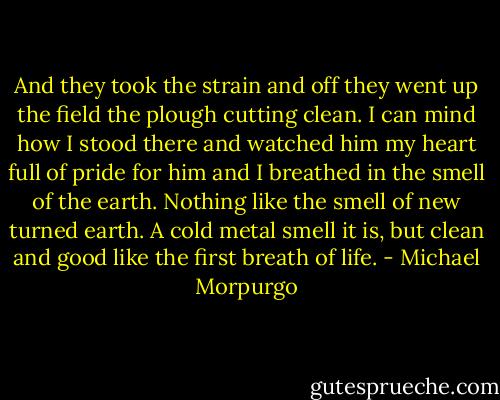 And they took the strain and off they went up the field the plough cutting clean. I can mind how I stood there and watched him my heart full of pride for him and I breathed in the smell of the earth. Nothing like the smell of new turned earth. A cold metal smell it is, but clean and good like the first breath of life. - Michael Morpurgo