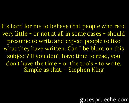 It's hard for me to believe that people who read very little - or not at all in some cases - should presume to write and expect people to like what they have written. Can I be blunt on this subject? If you don't have time to read, you don't have the time - or the tools - to write. Simple as that. - Stephen King