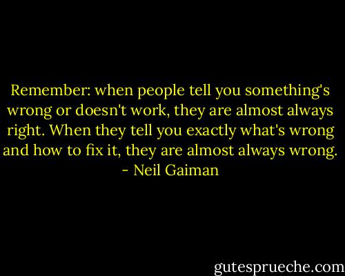 Remember: when people tell you something's wrong or doesn't work, they are almost always right. When they tell you exactly what's wrong and how to fix it, they are almost always wrong. - Neil Gaiman