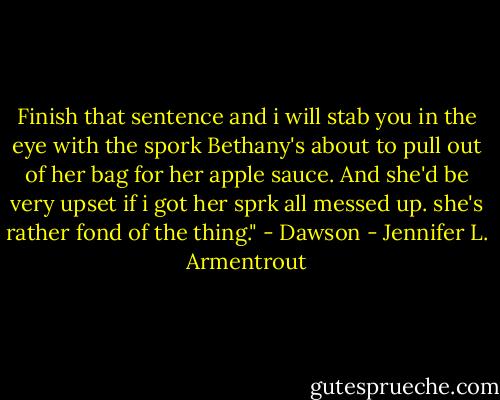 Finish that sentence and i will stab you in the eye with the spork Bethany's about to pull out of her bag for her apple sauce. And she'd be very upset if i got her sprk all messed up. she's rather fond of the thing." - Dawson - Jennifer L. Armentrout