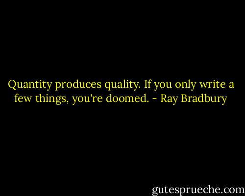 Quantity produces quality. If you only write a few things, you're doomed. - Ray Bradbury