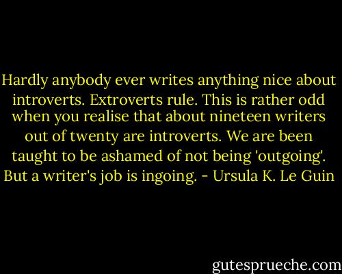 Hardly anybody ever writes anything nice about introverts. Extroverts rule. This is rather odd when you realise that about nineteen writers out of twenty are introverts. We are been taught to be ashamed of not being 'outgoing'. But a writer's job is ingoing. - Ursula K. Le Guin