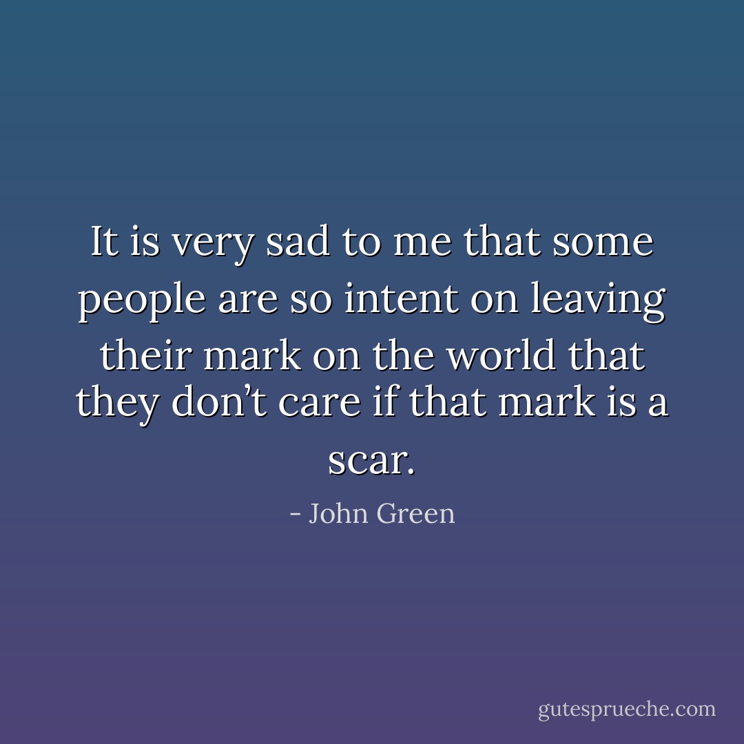 It is very sad to me that some people are so intent on leaving their mark on the world that they don’t care if that mark is a scar. - John Green