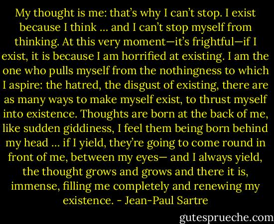 My thought is me: that’s why I can’t stop. I exist because I think … and I can’t stop myself from thinking. At this very moment—it’s frightful—if I exist, it is because I am horrified at existing. I am the one who pulls myself from the nothingness to which I aspire: the hatred, the disgust of existing, there are as many ways to make myself exist, to thrust myself into existence. Thoughts are born at the back of me, like sudden giddiness, I feel them being born behind my head … if I yield, they’re going to come round in front of me, between my eyes— and I always yield, the thought grows and grows and there it is, immense, filling me completely and renewing my existence. - Jean-Paul Sartre