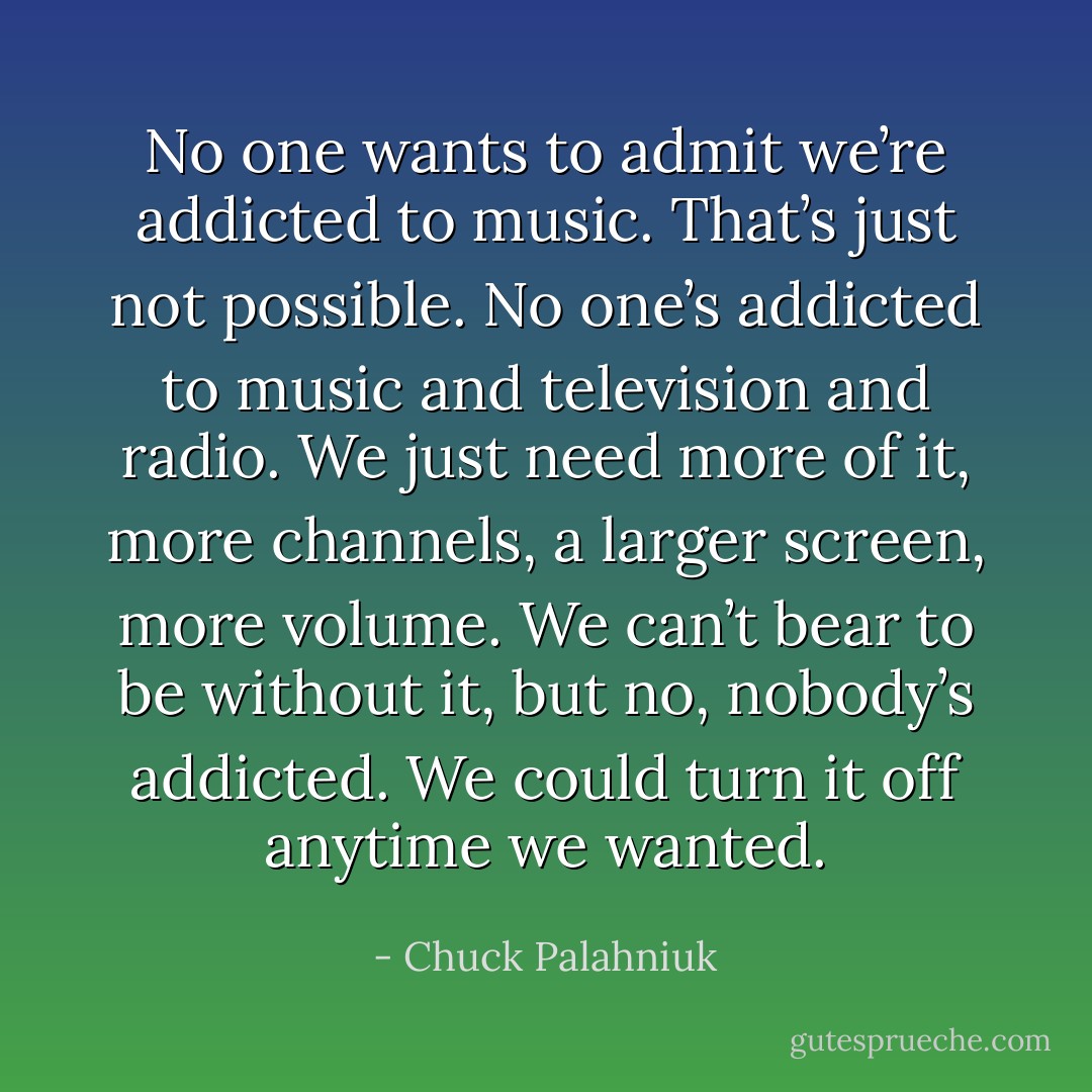 No one wants to admit we’re addicted to music. That’s just not possible. No one’s addicted to music and television and radio. We just need more of it, more channels, a larger screen, more volume. We can’t bear to be without it, but no, nobody’s addicted. We could turn it off anytime we wanted. - Chuck Palahniuk
