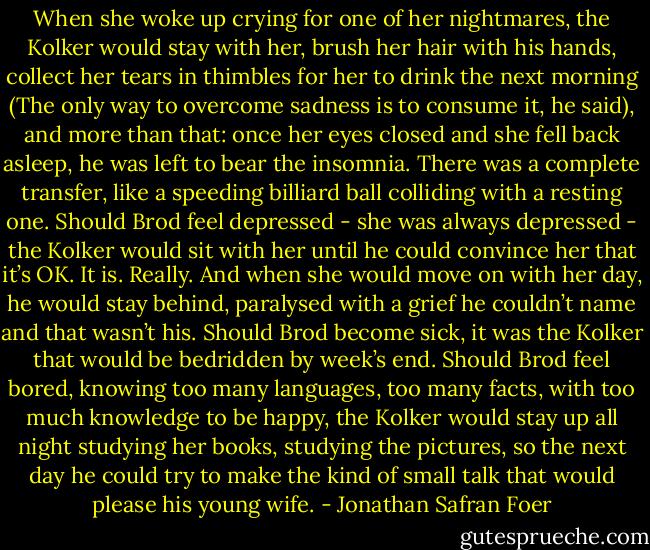 When she woke up crying for one of her nightmares, the Kolker would stay with her, brush her hair with his hands, collect her tears in thimbles for her to drink the next morning (The only way to overcome sadness is to consume it, he said), and more than that: once her eyes closed and she fell back asleep, he was left to bear the insomnia. There was a complete transfer, like a speeding billiard ball colliding with a resting one. Should Brod feel depressed - she was always depressed - the Kolker would sit with her until he could convince her that it’s OK. It is. Really. And when she would move on with her day, he would stay behind, paralysed with a grief he couldn’t name and that wasn’t his. Should Brod become sick, it was the Kolker that would be bedridden by week’s end. Should Brod feel bored, knowing too many languages, too many facts, with too much knowledge to be happy, the Kolker would stay up all night studying her books, studying the pictures, so the next day he could try to make the kind of small talk that would please his young wife. - Jonathan Safran Foer