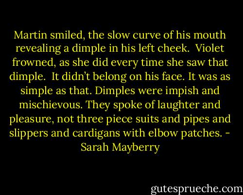 Martin smiled, the slow curve of his mouth revealing a dimple in his left cheek. <br />Violet frowned, as she did every time she saw that dimple. <br />It didn’t belong on his face. It was as simple as that. Dimples were impish and mischievous. They spoke of laughter and pleasure, not three piece suits and pipes and slippers and cardigans with elbow patches. - Sarah Mayberry