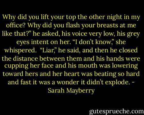 Why did you lift your top the other night in my office? Why did you flash your breasts at me like that?” he asked, his voice very low, his grey eyes intent on her.<br />“I don’t know,” she whispered. <br />“Liar,” he said, and then he closed the distance between them and his hands were cupping her face and his mouth was lowering toward hers and her heart was beating so hard and fast it was a wonder it didn’t explode. - Sarah Mayberry
