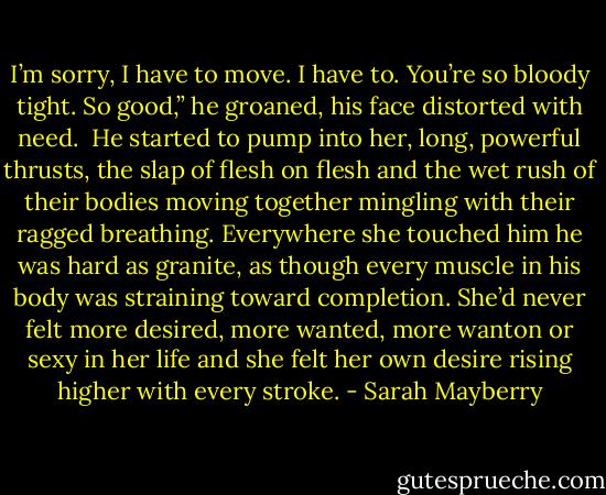 I’m sorry, I have to move. I have to. You’re so bloody tight. So good,” he groaned, his face distorted with need. <br />He started to pump into her, long, powerful thrusts, the slap of flesh on flesh and the wet rush of their bodies moving together mingling with their ragged breathing. Everywhere she touched him he was hard as granite, as though every muscle in his body was straining toward completion. She’d never felt more desired, more wanted, more wanton or sexy in her life and she felt her own desire rising higher with every stroke. - Sarah Mayberry