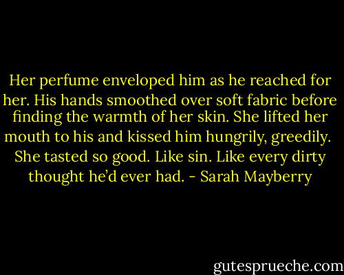Her perfume enveloped him as he reached for her. His hands smoothed over soft fabric before finding the warmth of her skin. She lifted her mouth to his and kissed him hungrily, greedily. <br />She tasted so good. Like sin. Like every dirty thought he’d ever had. - Sarah Mayberry