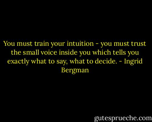 You must train your intuition - you must trust the small voice inside you which tells you exactly what to say, what to decide. - Ingrid Bergman