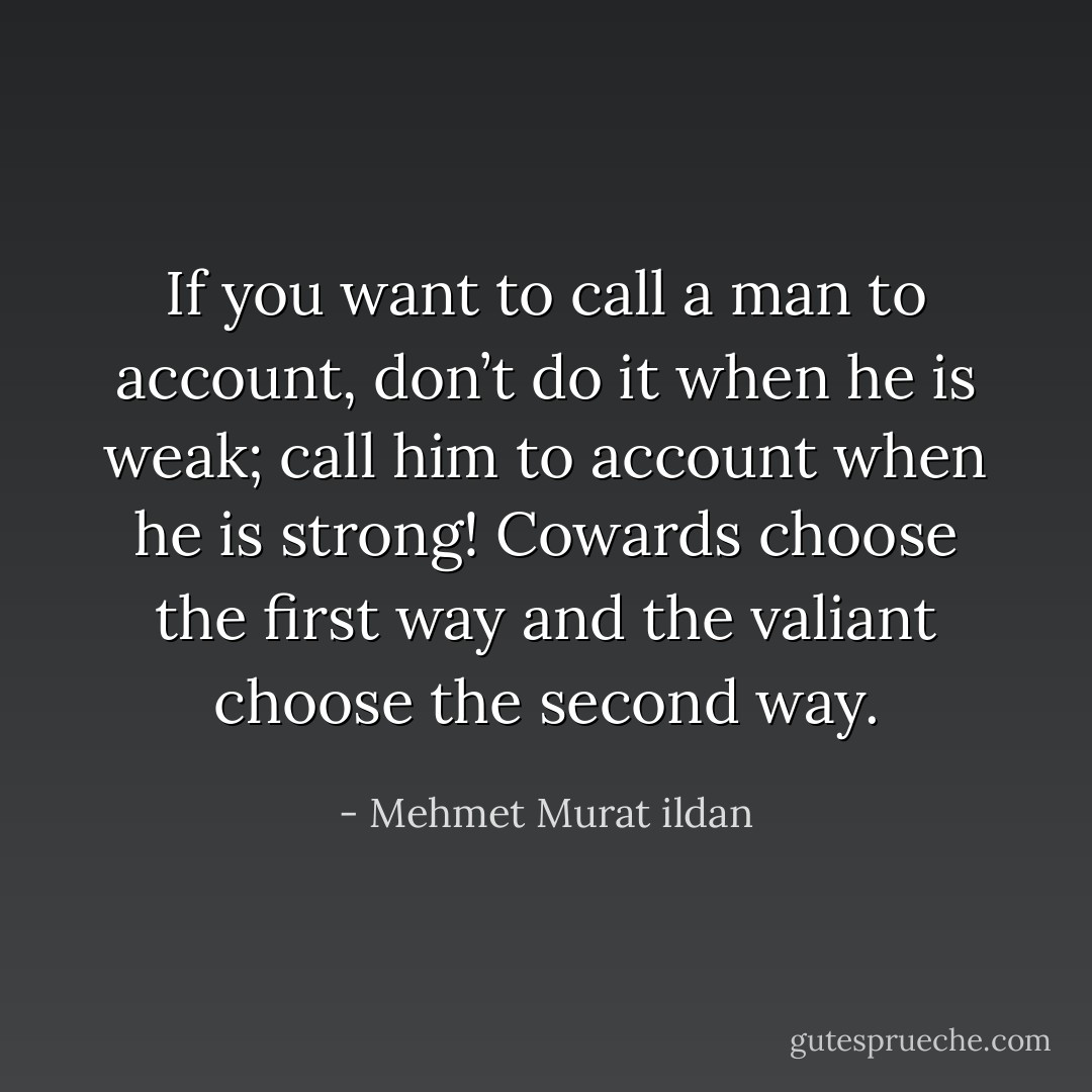 If you want to call a man to account, don’t do it when he is weak; call him to account when he is strong! Cowards choose the first way and the valiant choose the second way. - Mehmet Murat ildan